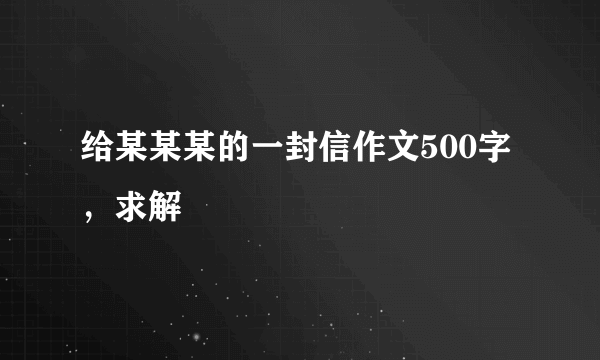 给某某某的一封信作文500字，求解