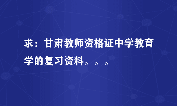 求：甘肃教师资格证中学教育学的复习资料。。。