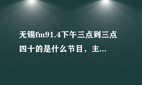 无锡fm91.4下午三点到三点四十的是什么节目，主持叫什么