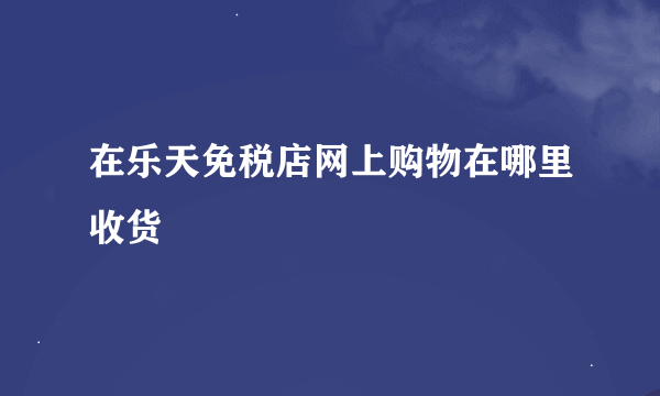 在乐天免税店网上购物在哪里收货