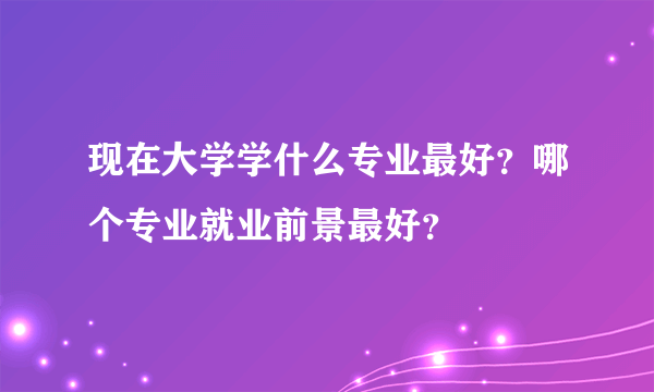 现在大学学什么专业最好？哪个专业就业前景最好？