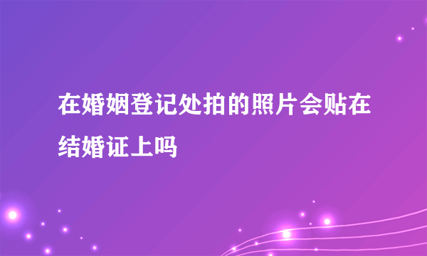 在婚姻登记处拍的照片会贴在结婚证上吗