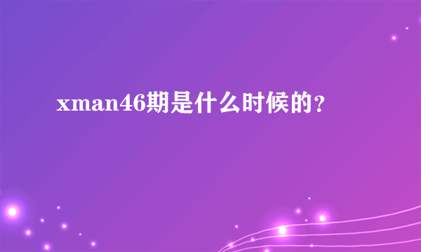 xman46期是什么时候的？