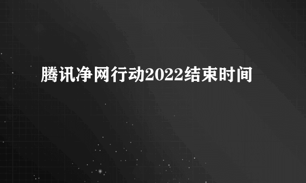 腾讯净网行动2022结束时间