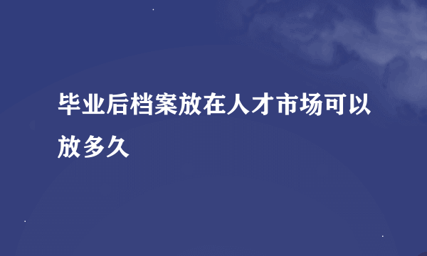 毕业后档案放在人才市场可以放多久