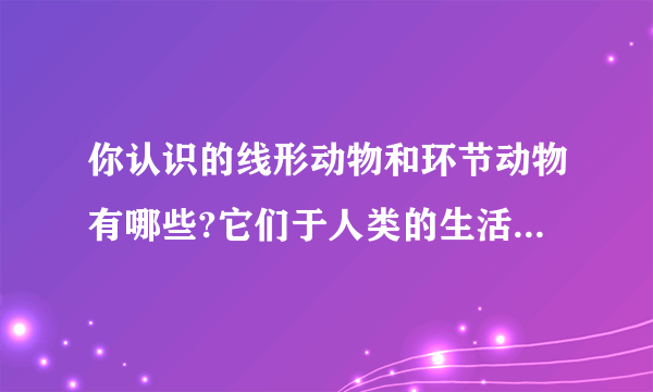 你认识的线形动物和环节动物有哪些?它们于人类的生活有何关系?