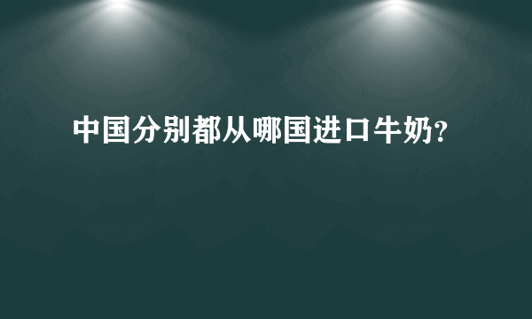 中国分别都从哪国进口牛奶？