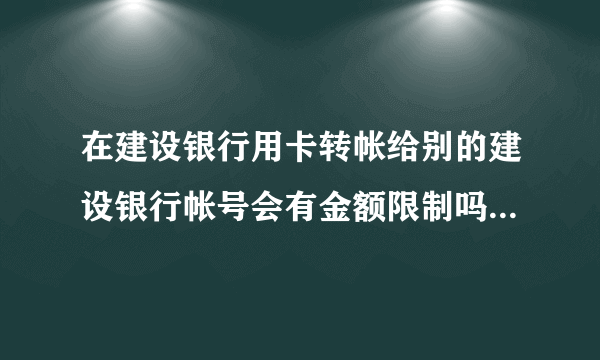 在建设银行用卡转帐给别的建设银行帐号会有金额限制吗(急求)