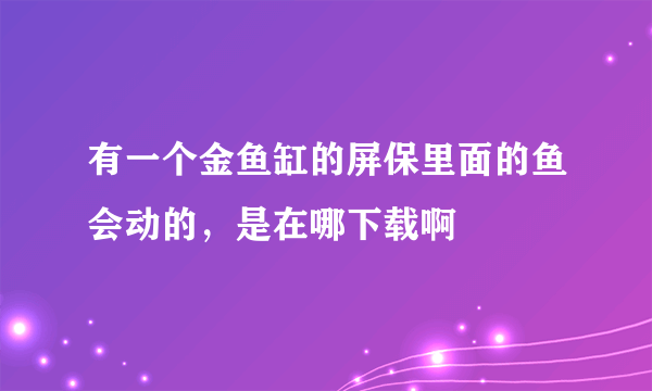 有一个金鱼缸的屏保里面的鱼会动的，是在哪下载啊