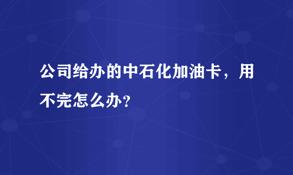 公司给办的中石化加油卡，用不完怎么办？