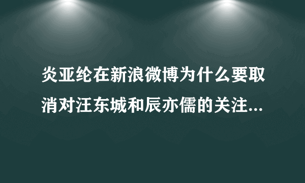 炎亚纶在新浪微博为什么要取消对汪东城和辰亦儒的关注啊？那他有关注吴尊吗？