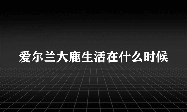 爱尔兰大鹿生活在什么时候