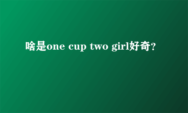 啥是one cup two girl好奇？