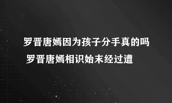 罗晋唐嫣因为孩子分手真的吗 罗晋唐嫣相识始末经过遭