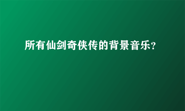 所有仙剑奇侠传的背景音乐？