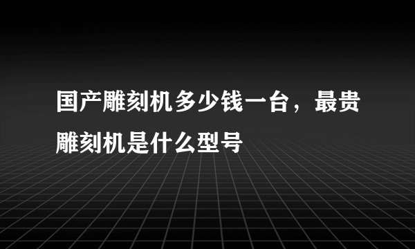 国产雕刻机多少钱一台，最贵雕刻机是什么型号