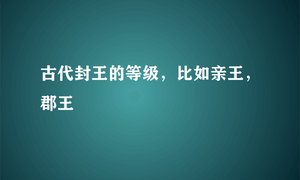 古代封王的等级，比如亲王，郡王