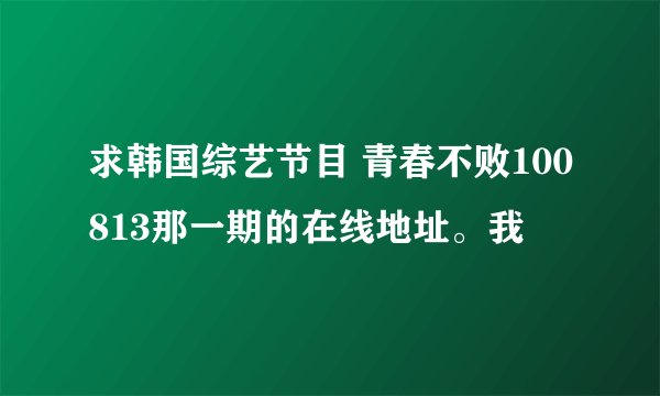 求韩国综艺节目 青春不败100813那一期的在线地址。我