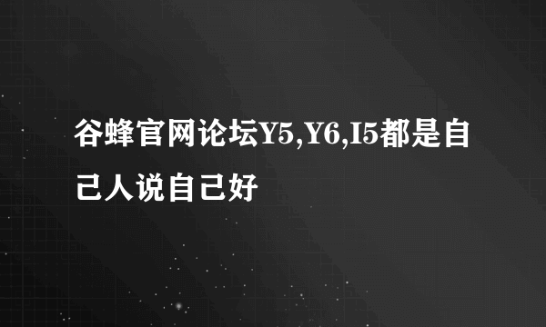 谷蜂官网论坛Y5,Y6,I5都是自己人说自己好