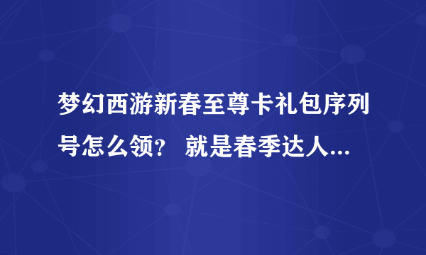 梦幻西游新春至尊卡礼包序列号怎么领？ 就是春季达人称谓的那个