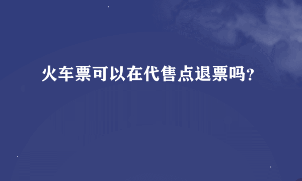 火车票可以在代售点退票吗？