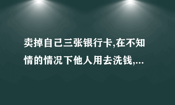 卖掉自己三张银行卡,在不知情的情况下他人用去洗钱,流水达到300万我会判刑吗?