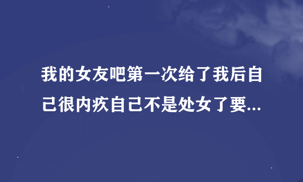 我的女友吧第一次给了我后自己很内疚自己不是处女了要跟我分手我该怎么办?