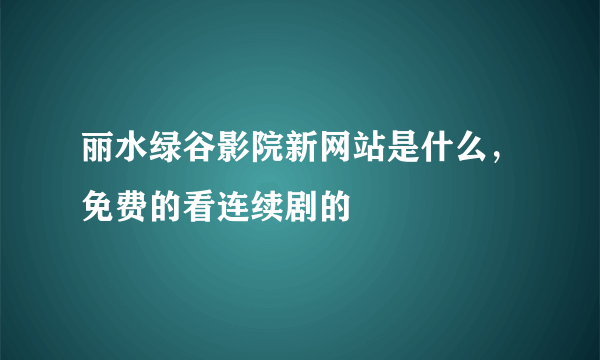 丽水绿谷影院新网站是什么，免费的看连续剧的