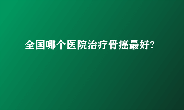 全国哪个医院治疗骨癌最好?