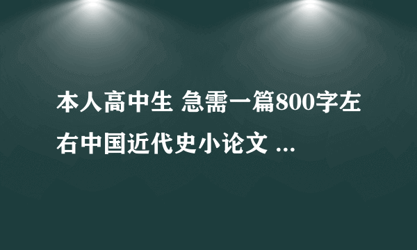 本人高中生 急需一篇800字左右中国近代史小论文 1. 近代史即可 通顺较好即可 内容无其