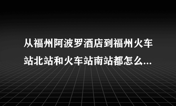 从福州阿波罗酒店到福州火车站北站和火车站南站都怎么走 打的的话都需要多钱 公交的话坐多长时间能到