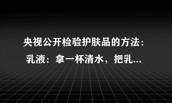 央视公开检验护肤品的方法： 乳液：拿一杯清水，把乳液倒进水里一点点，如果浮在水上边，证明里边含油石酯