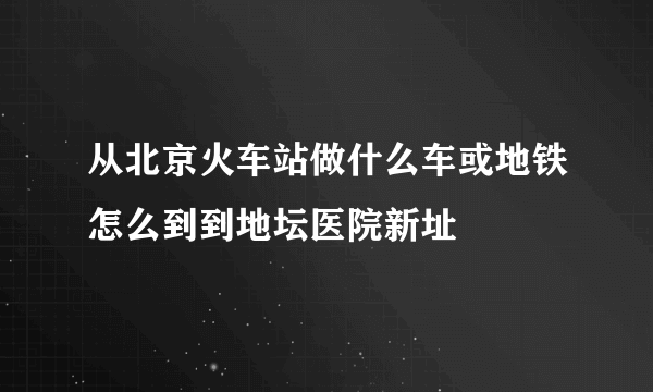 从北京火车站做什么车或地铁怎么到到地坛医院新址