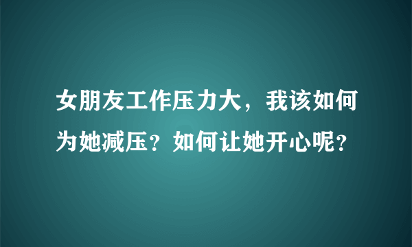 女朋友工作压力大，我该如何为她减压？如何让她开心呢？