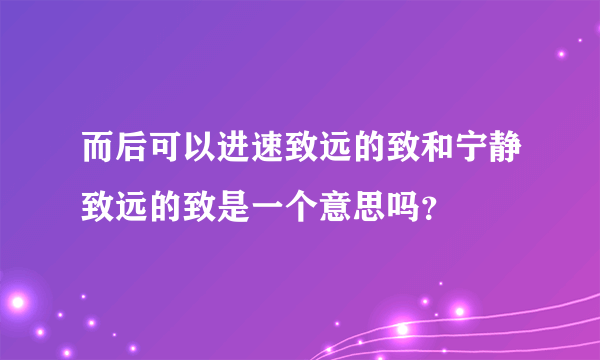 而后可以进速致远的致和宁静致远的致是一个意思吗？