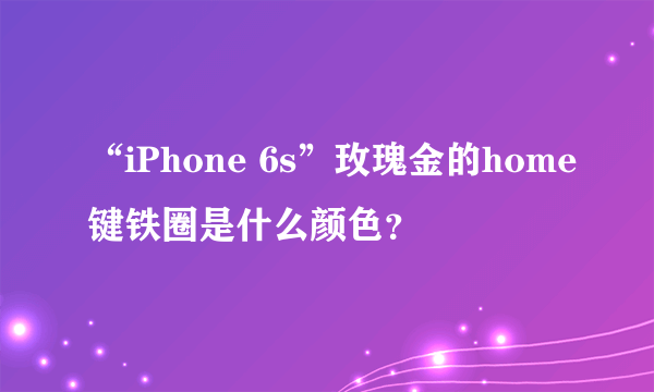 “iPhone 6s”玫瑰金的home键铁圈是什么颜色？