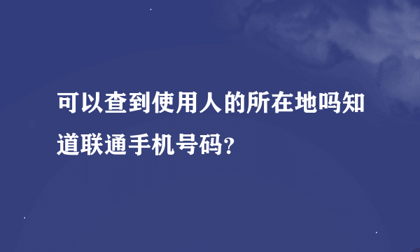 可以查到使用人的所在地吗知道联通手机号码？