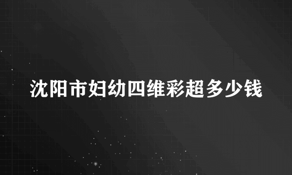 沈阳市妇幼四维彩超多少钱