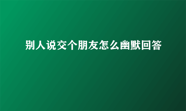 别人说交个朋友怎么幽默回答