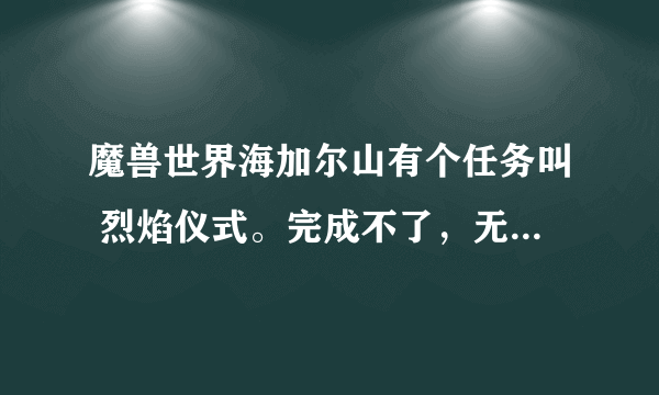 魔兽世界海加尔山有个任务叫 烈焰仪式。完成不了，无限循环，有没有知道怎么做的？有人说是bug 那么