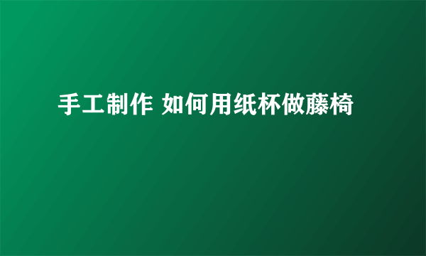 手工制作 如何用纸杯做藤椅