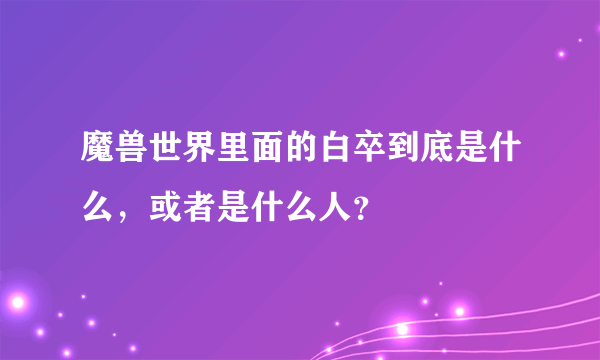 魔兽世界里面的白卒到底是什么，或者是什么人？