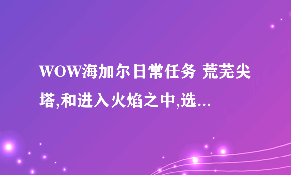 WOW海加尔日常任务 荒芜尖塔,和进入火焰之中,选哪个任务好点啊