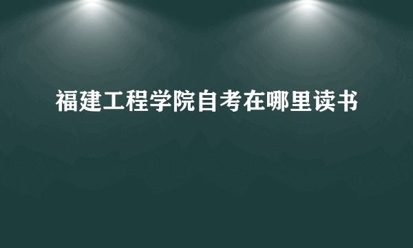 福建工程学院自考在哪里读书