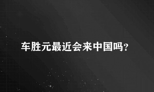 车胜元最近会来中国吗？