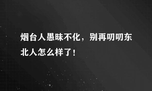 烟台人愚昧不化，别再叨叨东北人怎么样了！