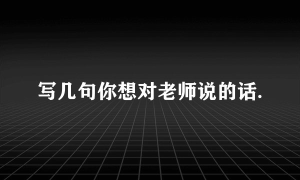 写几句你想对老师说的话.