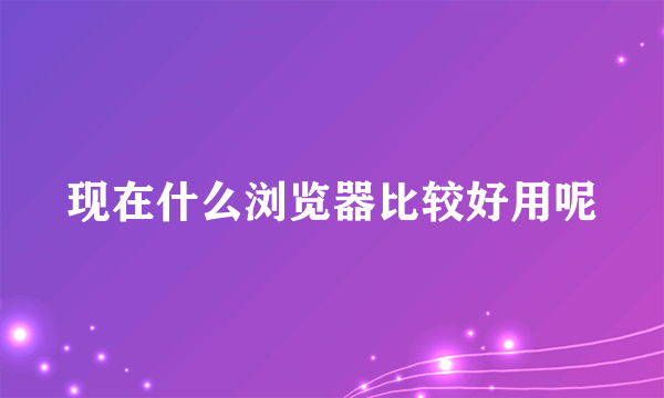 现在什么浏览器比较好用呢