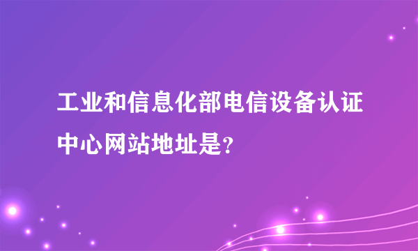 工业和信息化部电信设备认证中心网站地址是？