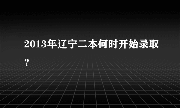 2013年辽宁二本何时开始录取？